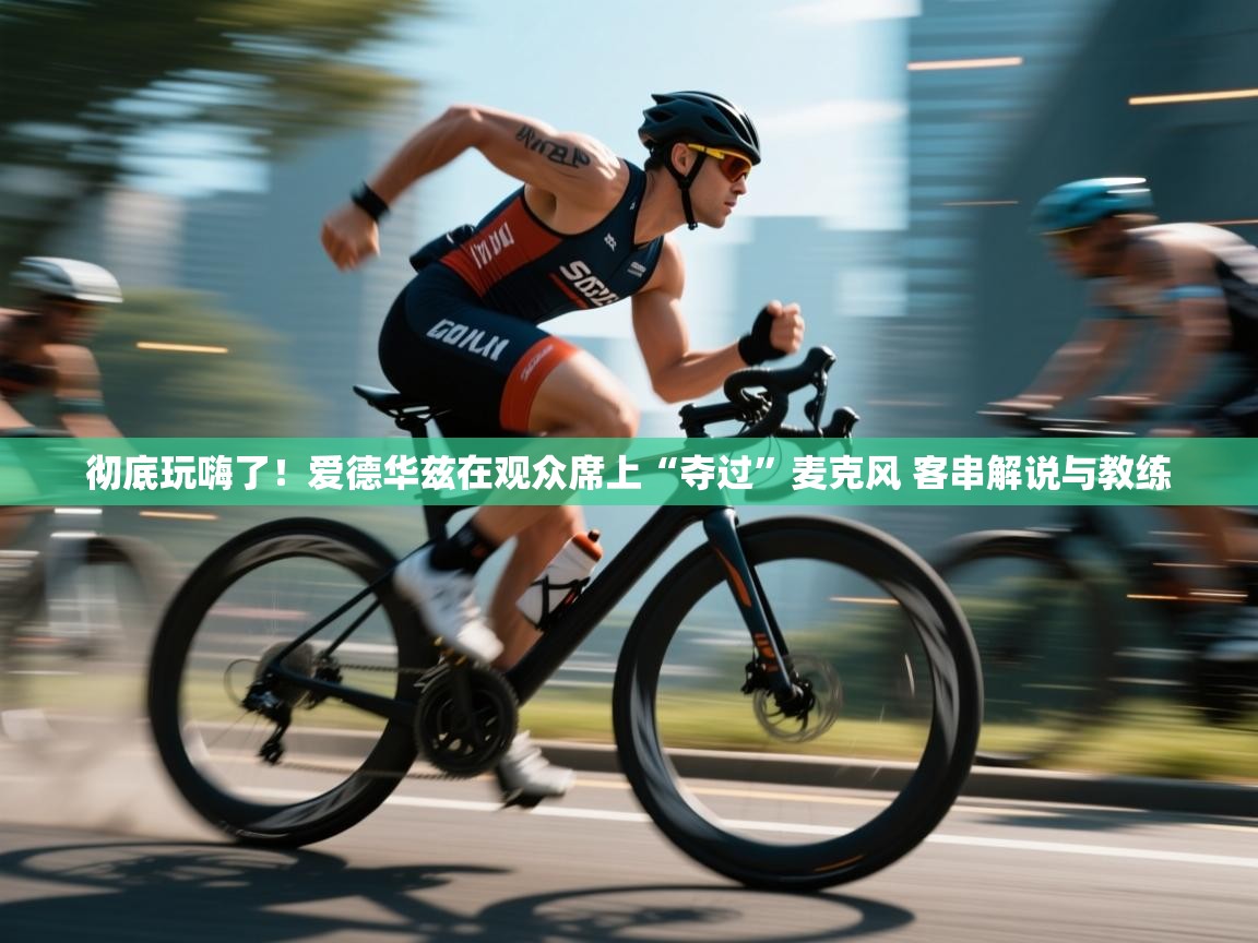 开云中国kaiyun·体育官方网站-彻底玩嗨了！爱德华兹在观众席上“夺过”麦克风 客串解说与教练  第3张