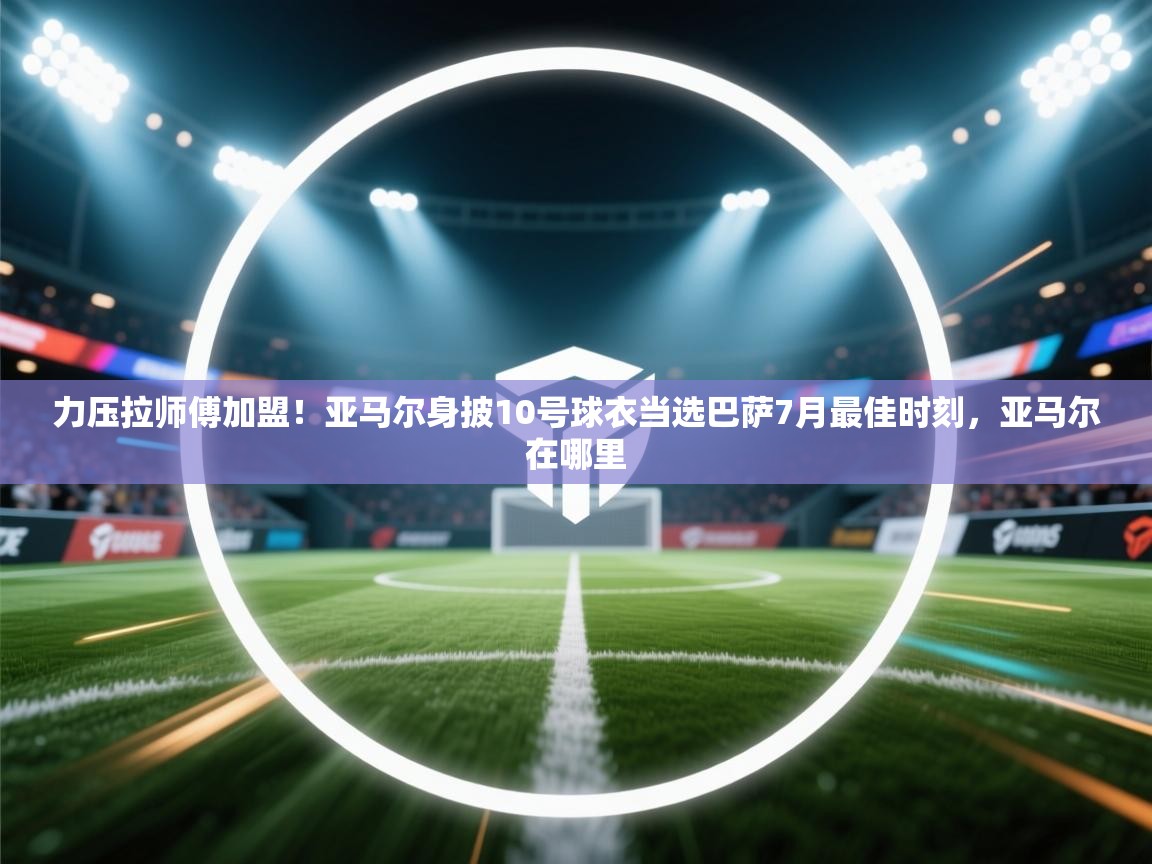 开云体育视频直播低延迟-力压拉师傅加盟!亚马尔身披10号球衣当选巴萨7月最佳时刻,亚马尔在哪里 第3张