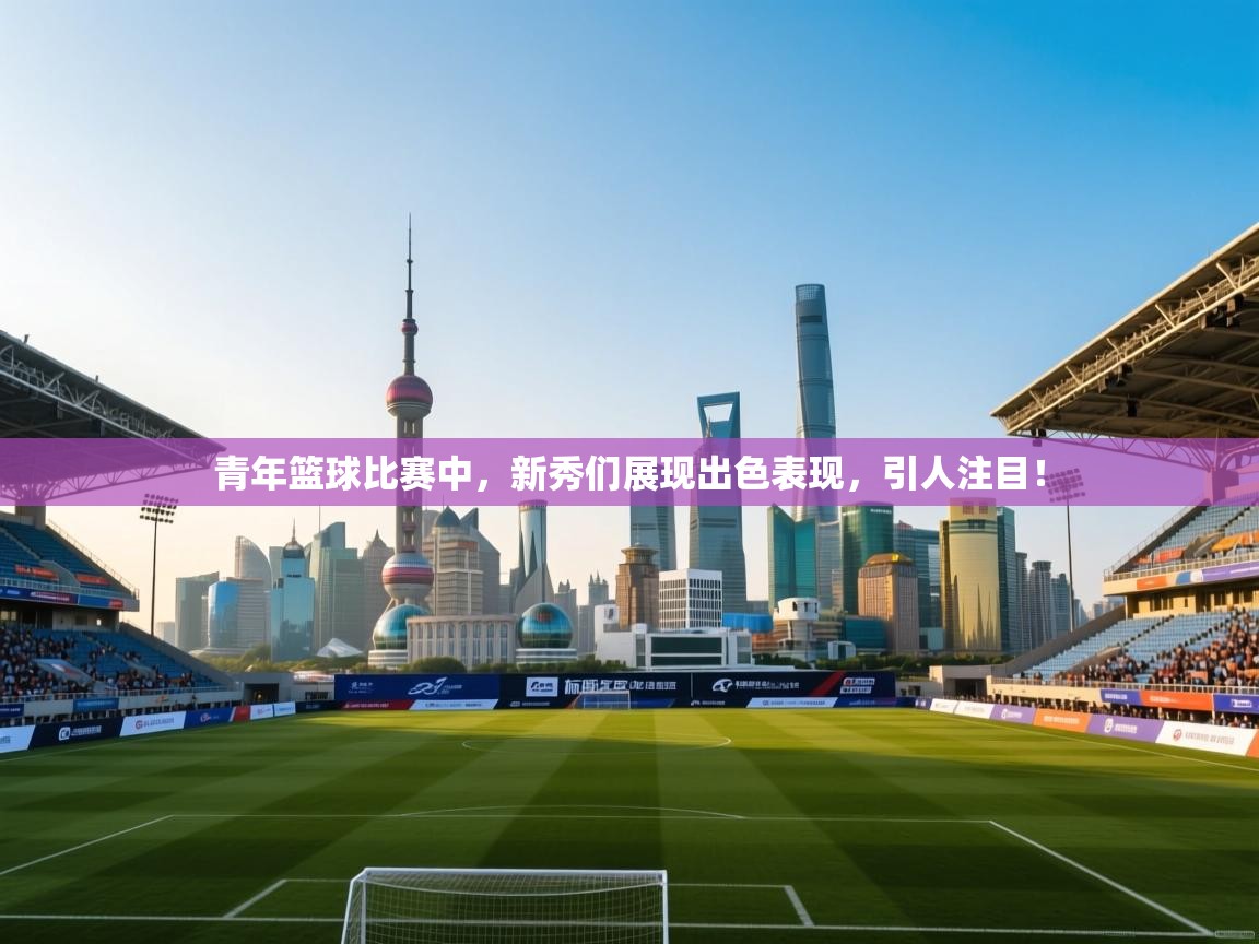 开云体育在线登录-青年篮球比赛中，新秀们展现出色表现，引人注目！  第4张